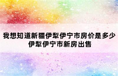 我想知道新疆伊犁伊宁市房价是多少 伊犁伊宁市新房出售